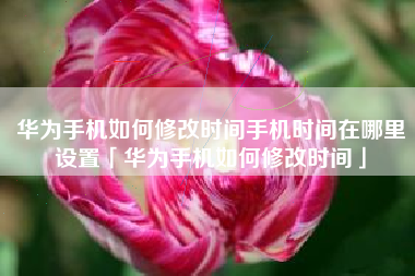 华为手机如何修改时间手机时间在哪里设置「华为手机如何修改时间」