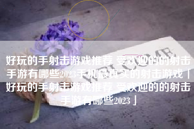 好玩的手射击游戏推荐 受欢迎的的射击手游有哪些2023手机最真实的射击游戏「好玩的手射击游戏推荐 受欢迎的的射击手游有哪些2023」