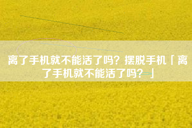 离了手机就不能活了吗?摆脱手机「离了手机就不能活了吗?」 离了手机就不能活了吗?摆脱手机「离了手机就不能活了吗?」