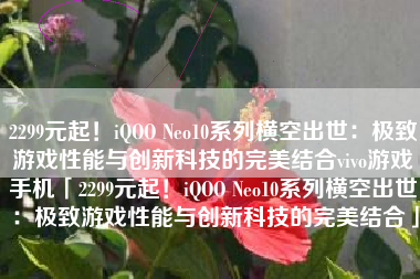 2299元起！iQOO Neo10系列横空出世：极致游戏性能与创新科技的完美结合vivo游戏手机「2299元起！iQOO Neo10系列横空出世：极致游戏性能与创新科技的完美结合」