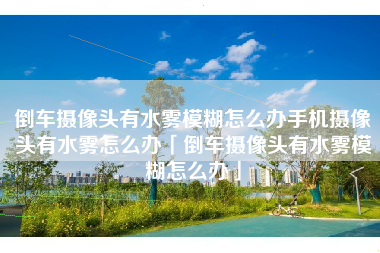倒车摄像头有水雾模糊怎么办手机摄像头有水雾怎么办「倒车摄像头有水雾模糊怎么办」