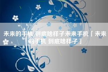 未来的手机 到底啥样子未来手机「未来的手机 到底啥样子」