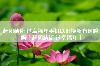 赶团结街 过幸福年手机以旧换新有风险吗「赶团结街 过幸福年」