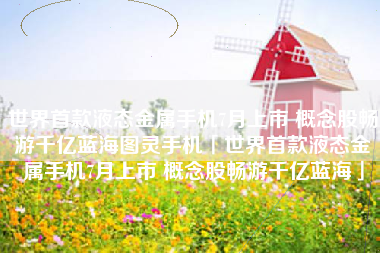 世界首款液态金属手机7月上市 概念股畅游千亿蓝海图灵手机「世界首款液态金属手机7月上市 概念股畅游千亿蓝海」