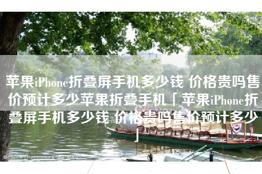 苹果iPhone折叠屏手机多少钱 价格贵吗售价预计多少苹果折叠手机「苹果iPhone折叠屏手机多少钱 价格贵吗售价预计多少」