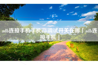 adb连接手机手机usb调试开关在哪「adb连接手机」 adb连接手机手机usb调试开关在哪「adb连接手机」