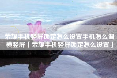 荣耀手机竖屏锁定怎么设置手机怎么调横竖屏「荣耀手机竖屏锁定怎么设置」