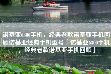 诺基亚6300手机，经典老款诺基亚手机回顾诺基亚经典手机型号「诺基亚6300手机，经典老款诺基亚手机回顾」
