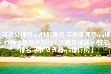 手机处理器cpu性能排名 手机处理器cpu排行榜手机芯片排行「手机处理器cpu性能排名 手机处理器cpu排行榜」