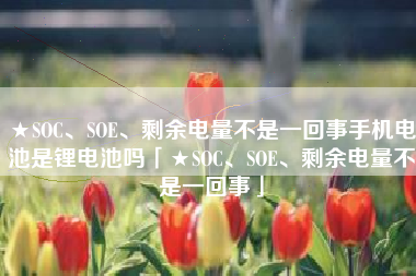 ★SOC、SOE、剩余电量不是一回事手机电池是锂电池吗「★SOC、SOE、剩余电量不是一回事」
