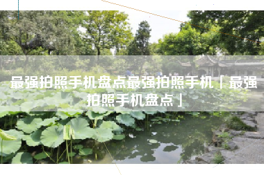 最强拍照手机盘点最强拍照手机「最强拍照手机盘点」