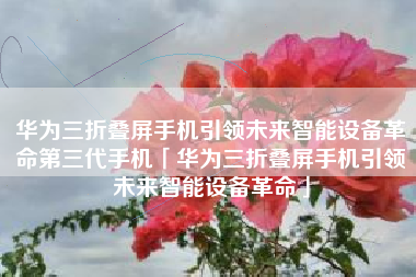 华为三折叠屏手机引领未来智能设备革命第三代手机「华为三折叠屏手机引领未来智能设备革命」