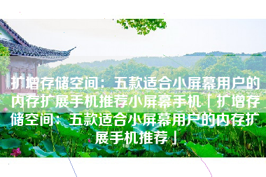 扩增存储空间：五款适合小屏幕用户的内存扩展手机推荐小屏幕手机「扩增存储空间：五款适合小屏幕用户的内存扩展手机推荐」