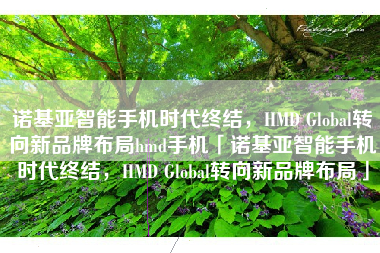 诺基亚智能手机时代终结，HMD Global转向新品牌布局hmd手机「诺基亚智能手机时代终结，HMD Global转向新品牌布局」