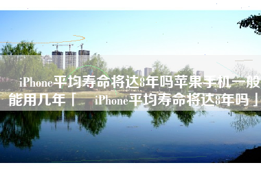 ​iPhone平均寿命将达8年吗苹果手机一般能用几年「​iPhone平均寿命将达8年吗」