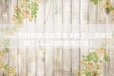 iphone如何清理垃圾苹果手机怎么清理垃圾「iphone如何清理垃圾」