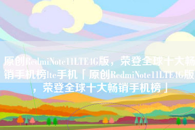 原创RedmiNote11LTE4G版，荣登全球十大畅销手机榜lte手机「原创RedmiNote11LTE4G版，荣登全球十大畅销手机榜」