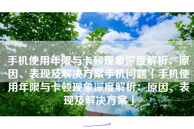 手机使用年限与卡顿现象深度解析:原因、表现及解决方案手机问题「手机使用年限与卡顿现象深度解析:原因、表现及解决方案」 手机使用年限与卡顿现象深度解析:原因、表现及解决方案手机问题「手机使用年限与卡顿现象深度解析:原因、表现及解决方案」