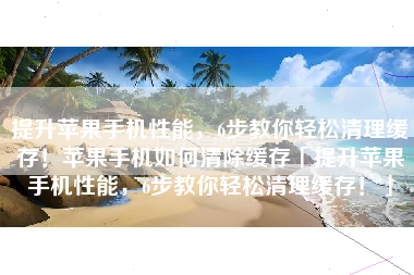 提升苹果手机性能，6步教你轻松清理缓存！苹果手机如何清除缓存「提升苹果手机性能，6步教你轻松清理缓存！」