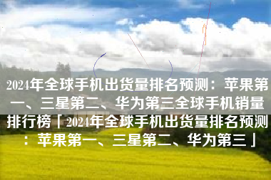 2024年全球手机出货量排名预测：苹果第一、三星第二、华为第三全球手机销量排行榜「2024年全球手机出货量排名预测：苹果第一、三星第二、华为第三」