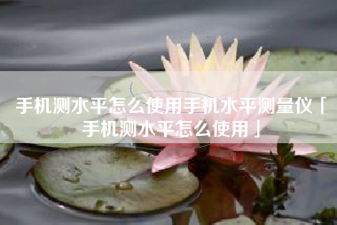手机测水平怎么使用手机水平测量仪「手机测水平怎么使用」