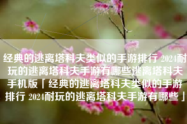 经典的逃离塔科夫类似的手游排行 2024耐玩的逃离塔科夫手游有哪些逃离塔科夫手机版「经典的逃离塔科夫类似的手游排行 2024耐玩的逃离塔科夫手游有哪些」