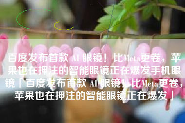 百度发布首款 AI 眼镜!比Meta更卷,苹果也在押注的智能眼镜正在爆发手机眼镜「百度发布首款 AI 眼镜!比Meta更卷,苹果也在押注的智能眼镜正在爆发」 百度发布首款 AI 眼镜!比Meta更卷,苹果也在押注的智能眼镜正在爆发手机眼镜「百度发布首款 AI 眼镜!比Meta更卷,苹果也在押注的智能眼镜正在爆发」