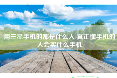 用三星手机的都是什么人 真正懂手机的人会买什么手机