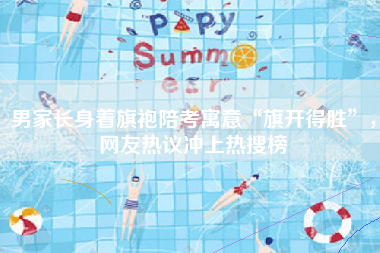 男家长身着旗袍陪考寓意“旗开得胜”，网友热议冲上热搜榜