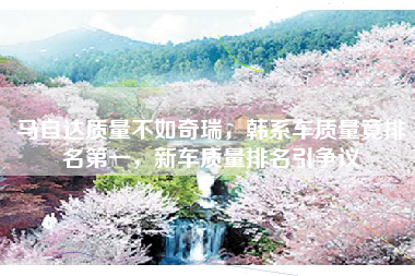 马自达质量不如奇瑞，韩系车质量竟排名第一，新车质量排名引争议