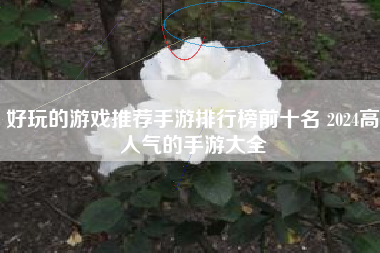 好玩的游戏推荐手游排行榜前十名 2024高人气的手游大全