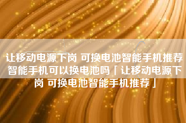 让移动电源下岗 可换电池智能手机推荐智能手机可以换电池吗「让移动电源下岗 可换电池智能手机推荐」