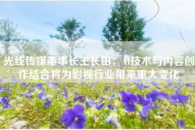 光线传媒董事长王长田：AI技术与内容创作结合将为影视行业带来重大变化