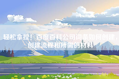 轻松拿捏！百度百科公司词条如何创建，创建流程和所需的材料