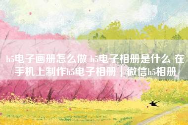 h5电子画册怎么做 h5电子相册是什么 在手机上制作h5电子相册|微信h5相册 h5电子画册怎么做 h5电子相册是什么 在手机上制作h5电子相册|微信h5相册