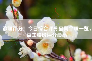 诊股评分!今日综合评分最高个股一览,益生股份评分最高 诊股评分!今日综合评分最高个股一览,益生股份评分最高