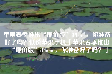 苹果春季推出“廉价版”iPhone，你准备好了吗？低价苹果手机「苹果春季推出“廉价版”iPhone，你准备好了吗？」