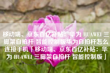 移动端、京东百亿补贴：华为 HUAWEI 三脚架自拍杆 智能控制版华为自拍杆怎么连接手机「移动端、京东百亿补贴：华为 HUAWEI 三脚架自拍杆 智能控制版」