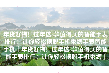 年货好物！过年这3款值得买的智能手表排行：让你轻松摆脱手机束缚手表智能手机「年货好物！过年这3款值得买的智能手表排行：让你轻松摆脱手机束缚」