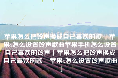 苹果怎么把铃声换成自己喜欢的歌 _ 苹果x怎么设置铃声歌曲苹果手机怎么设置自己喜欢的铃声「苹果怎么把铃声换成自己喜欢的歌 _ 苹果x怎么设置铃声歌曲」