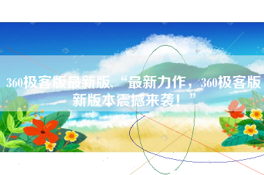 360极客版最新版,“最新力作，360极客版新版本震撼来袭！”