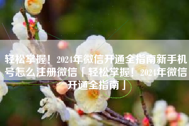 轻松掌握！2024年微信开通全指南新手机号怎么注册微信「轻松掌握！2024年微信开通全指南」