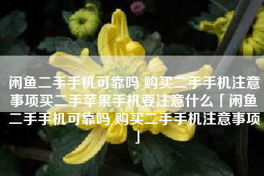 闲鱼二手手机可靠吗 购买二手手机注意事项买二手苹果手机要注意什么「闲鱼二手手机可靠吗 购买二手手机注意事项」