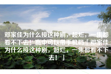 邓家佳为什么接这种剧，超烂，一集都看不下去！高中可以带手机吗「邓家佳为什么接这种剧，超烂，一集都看不下去！」
