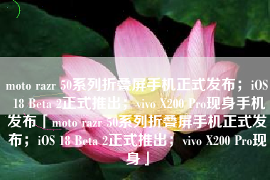 moto razr 50系列折叠屏手机正式发布；iOS 18 Beta 2正式推出；vivo X200 Pro现身手机发布「moto razr 50系列折叠屏手机正式发布；iOS 18 Beta 2正式推出；vivo X200 Pro现身」