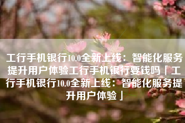 工行手机银行10.0全新上线：智能化服务提升用户体验工行手机银行要钱吗「工行手机银行10.0全新上线：智能化服务提升用户体验」