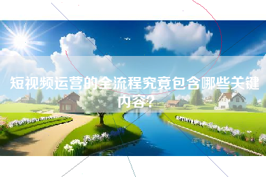 短视频运营的全流程究竟包含哪些关键内容？
