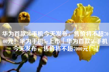 华为首款5G手机今天发布，售价将不超7000元！华为手机5g上市「华为首款5G手机今天发布，售价将不超7000元！」