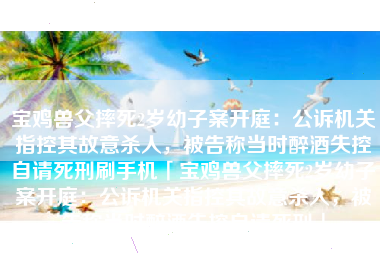 宝鸡兽父摔死2岁幼子案开庭：公诉机关指控其故意杀人，被告称当时醉酒失控自请死刑刷手机「宝鸡兽父摔死2岁幼子案开庭：公诉机关指控其故意杀人，被告称当时醉酒失控自请死刑」