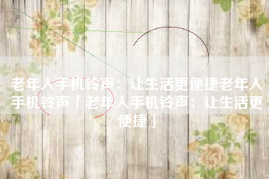 老年人手机铃声：让生活更便捷老年人手机铃声「老年人手机铃声：让生活更便捷」
